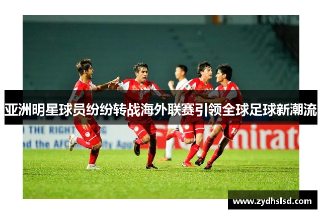 亚洲明星球员纷纷转战海外联赛引领全球足球新潮流