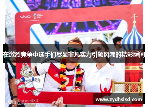 在激烈竞争中选手们尽显非凡实力引领风潮的精彩瞬间
