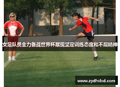 女足队员全力备战世界杯展现坚定训练态度和不屈精神