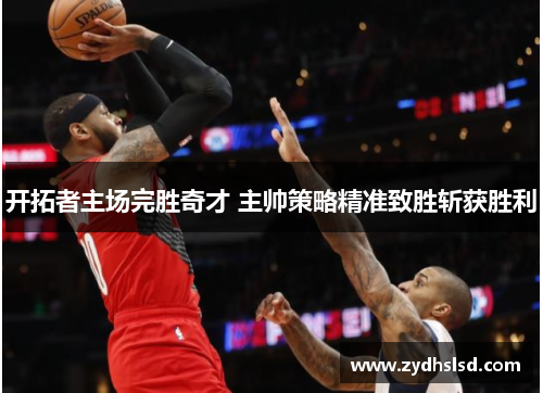 开拓者主场完胜奇才 主帅策略精准致胜斩获胜利