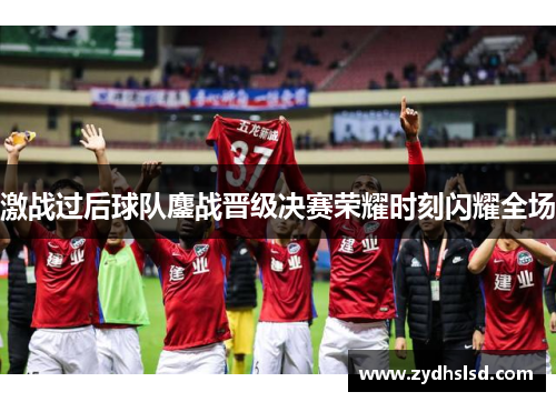 激战过后球队鏖战晋级决赛荣耀时刻闪耀全场