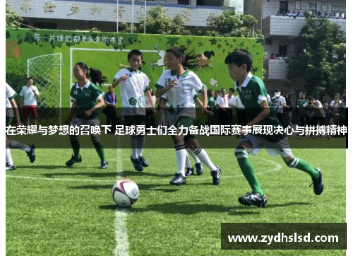 在荣耀与梦想的召唤下 足球勇士们全力备战国际赛事展现决心与拼搏精神