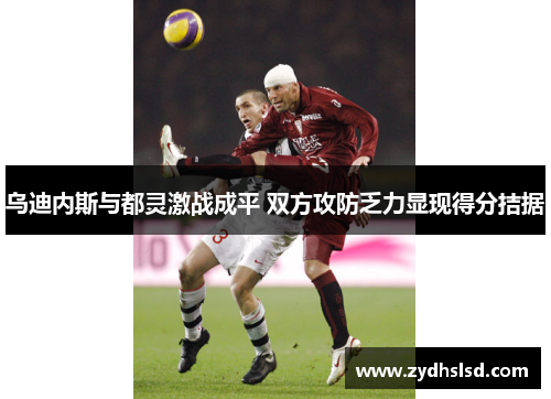 乌迪内斯与都灵激战成平 双方攻防乏力显现得分拮据