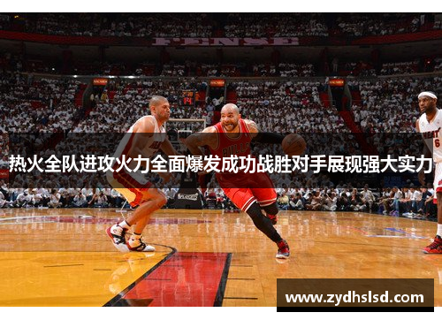 热火全队进攻火力全面爆发成功战胜对手展现强大实力