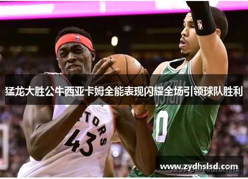 猛龙大胜公牛西亚卡姆全能表现闪耀全场引领球队胜利