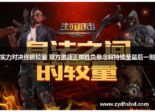 实力对决终极较量 双方激战正酣胜负悬念将持续至最后一刻