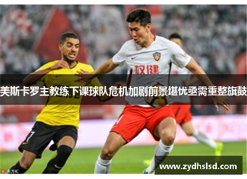 美斯卡罗主教练下课球队危机加剧前景堪忧亟需重整旗鼓