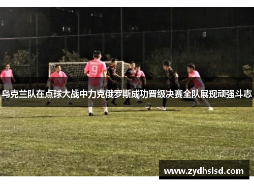 乌克兰队在点球大战中力克俄罗斯成功晋级决赛全队展现顽强斗志